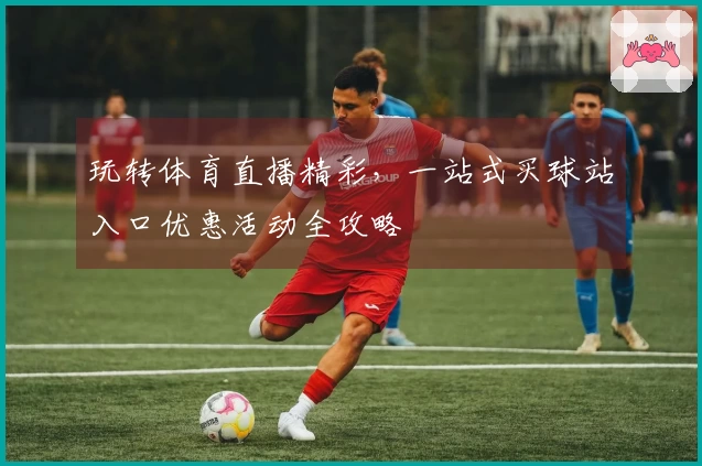 玩转体育直播精彩，一站式买球站入口优惠活动全攻略